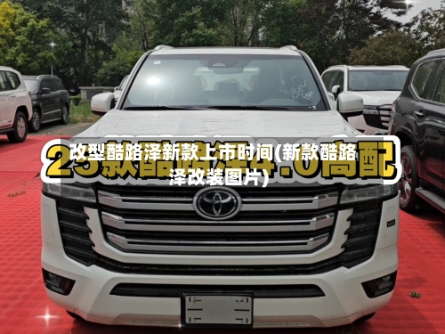 改型酷路泽新款上市时间(新款酷路泽改装图片)