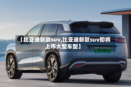 【比亚迪新款suv,比亚迪新款suv即将上市大型车型】