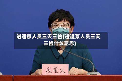 进返京人员三天三检(进返京人员三天三检什么意思)