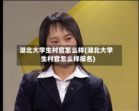 湖北大学生村官怎么样(湖北大学生村官怎么样报名)