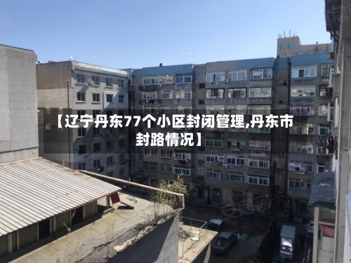 【辽宁丹东77个小区封闭管理,丹东市封路情况】-第3张图片