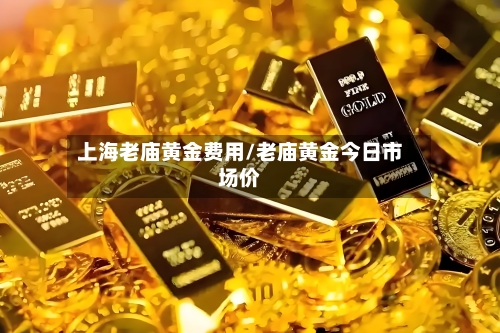 上海老庙黄金费用/老庙黄金今日市场价-第3张图片