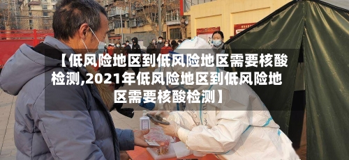 【低风险地区到低风险地区需要核酸检测,2021年低风险地区到低风险地区需要核酸检测】