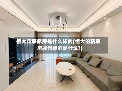恒大精装修房是什么样的(恒大的精装房装修标准是什么?)