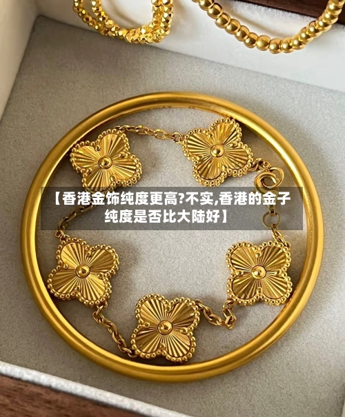 【香港金饰纯度更高?不实,香港的金子纯度是否比大陆好】-第2张图片