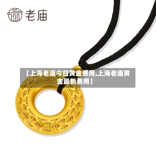 【上海老庙今日黄金费用,上海老庙黄金最新费用】-第3张图片