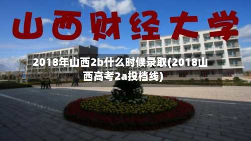 2018年山西2b什么时候录取(2018山西高考2a投档线)-第2张图片