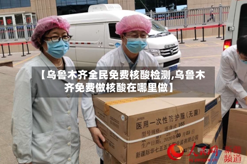 【乌鲁木齐全民免费核酸检测,乌鲁木齐免费做核酸在哪里做】