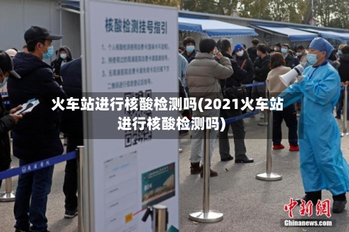 火车站进行核酸检测吗(2021火车站进行核酸检测吗)