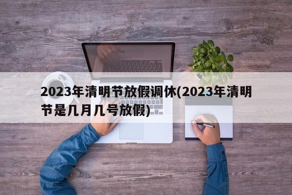2023年清明节放假调休(2023年清明节是几月几号放假)